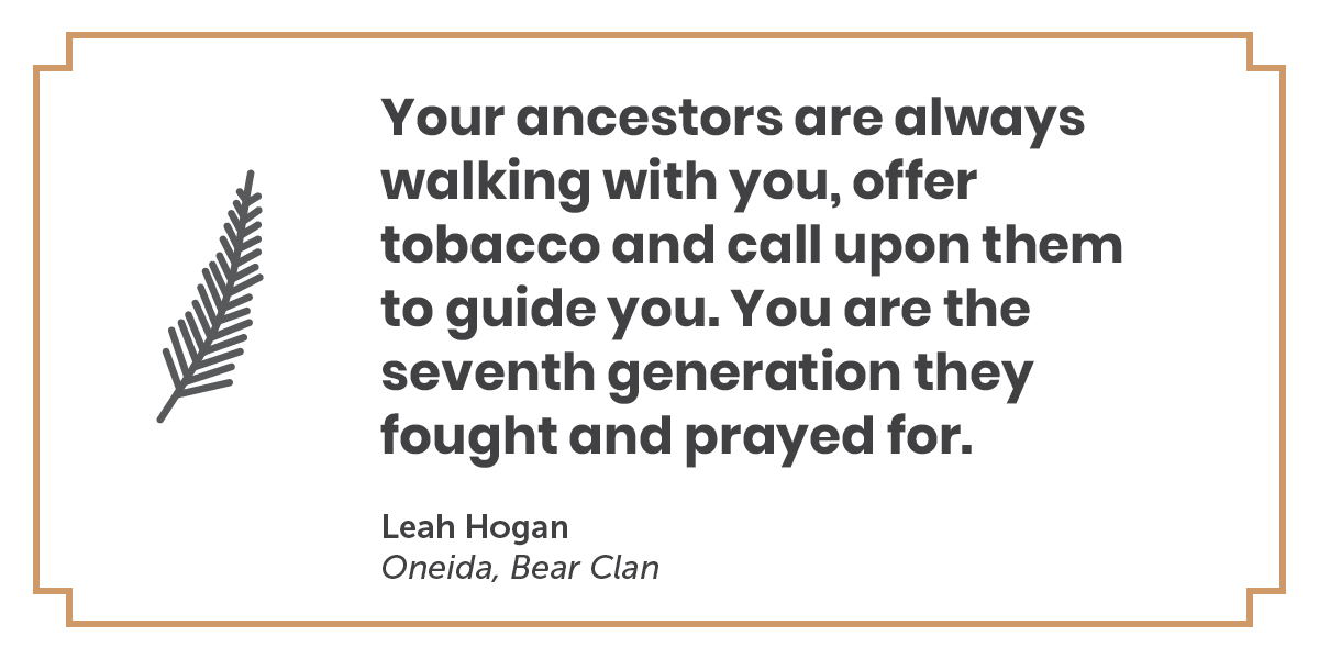 A quote by Leah Hogan, Oneida, Bear Clan: Your ancestors are always walking with you, offer tobacco and call upon them to guide you. You are the seventh generation they fought and prayed for.