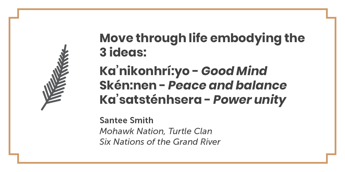 A quote by Santee Smith, Mohawk Nation, Turtle Clan, Six Nations of the Grand River: Move through life embodying the 3 ideas: Ka'nikonhri:yo - Good Mind, Sken:nen - Peace and Balance, Ka'satstenhsera - Power unity